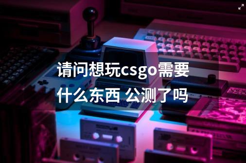 请问想玩csgo需要什么东西 公测了吗-第1张-游戏信息-龙启网