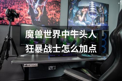 魔兽世界中牛头人狂暴战士怎么加点-第1张-游戏信息-龙启网
