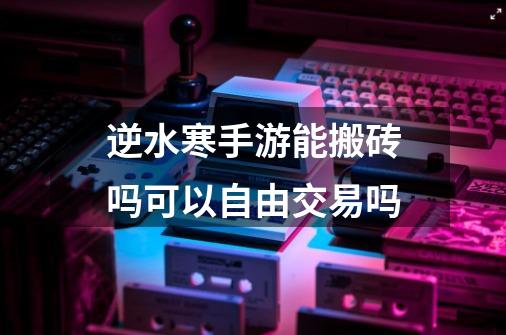 逆水寒手游能搬砖吗可以自由交易吗-第1张-游戏信息-龙启网