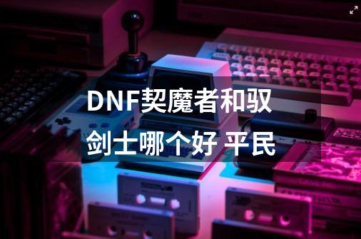 DNF契魔者和驭剑士哪个好 平民-第1张-游戏信息-龙启网