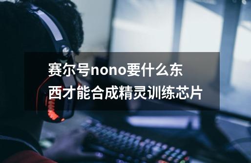赛尔号nono要什么东西才能合成精灵训练芯片-第1张-游戏信息-龙启网