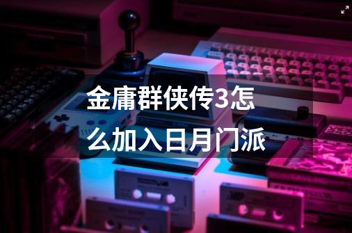 金庸群侠传3怎么加入日月门派-第1张-游戏信息-龙启网