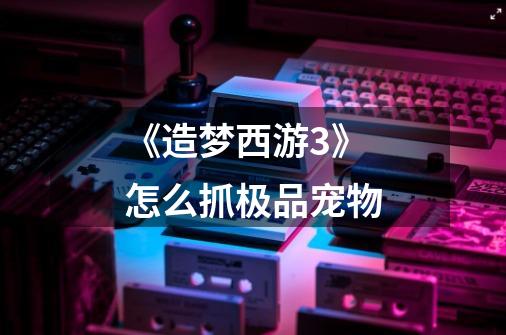 《造梦西游3》怎么抓极品宠物-第1张-游戏信息-龙启网