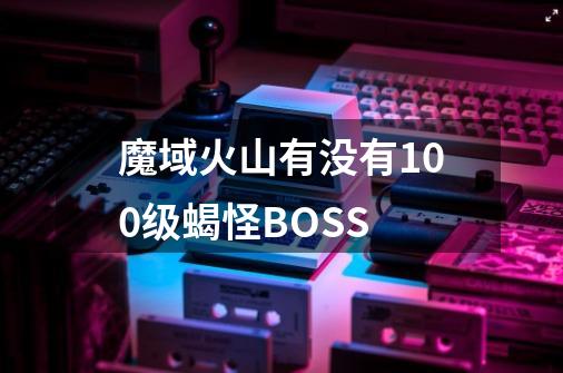 魔域火山有没有100级蝎怪BOSS-第1张-游戏信息-龙启网