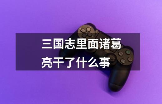 三国志里面诸葛亮干了什么事-第1张-游戏信息-龙启网