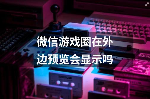 微信游戏圈在外边预览会显示吗-第1张-游戏信息-龙启网