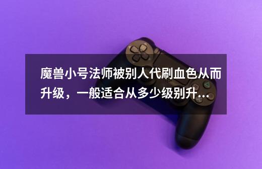魔兽小号法师被别人代刷血色从而升级,一般适合从多少级别升到多少级别-第1张-游戏信息-龙启网