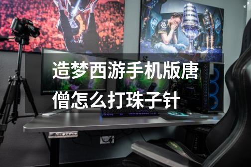 造梦西游手机版唐僧怎么打珠子针-第1张-游戏信息-龙启网