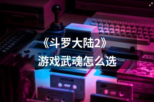 《斗罗大陆2》游戏武魂怎么选-第1张-游戏信息-龙启网