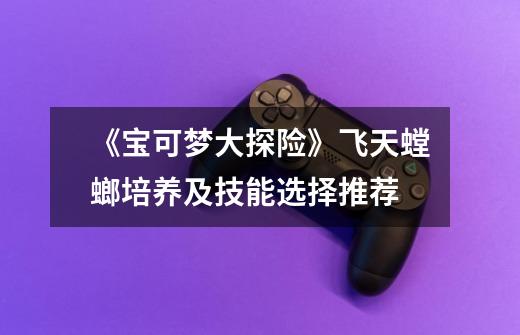 《宝可梦大探险》飞天螳螂培养及技能选择推荐-第1张-游戏信息-龙启网
