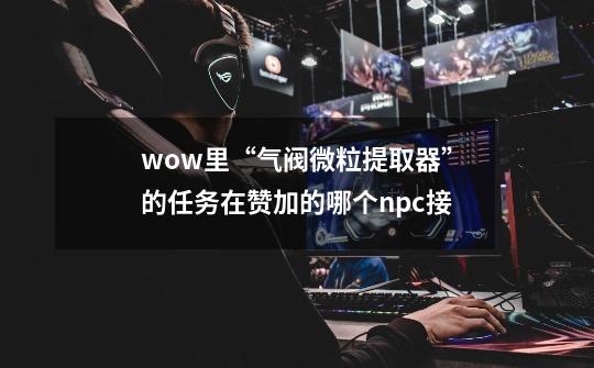 wow里“气阀微粒提取器”的任务在赞加的哪个npc接-第1张-游戏信息-龙启网