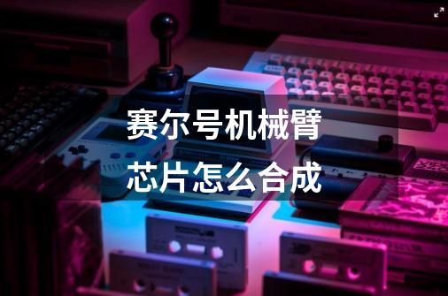 赛尔号机械臂芯片怎么合成-第1张-游戏信息-龙启网