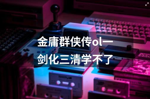 金庸群侠传ol一剑化三清学不了-第1张-游戏信息-龙启网