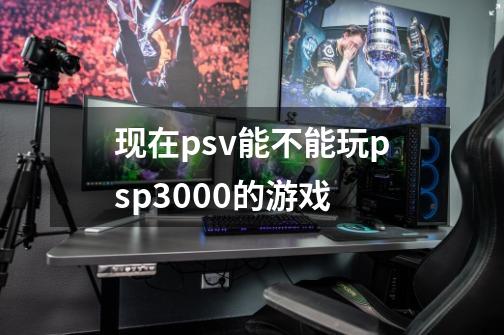 现在psv能不能玩psp3000的游戏-第1张-游戏信息-龙启网