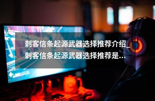 刺客信条起源武器选择推荐介绍_刺客信条起源武器选择推荐是什么-第1张-游戏信息-龙启网