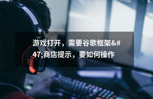 游戏打开，需要谷歌框架/商店提示，要如何操作-第1张-游戏信息-龙启网