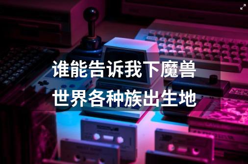 谁能告诉我下魔兽世界各种族出生地-第1张-游戏信息-龙启网