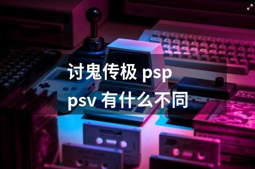 讨鬼传极 psp psv 有什么不同-第1张-游戏信息-龙启网