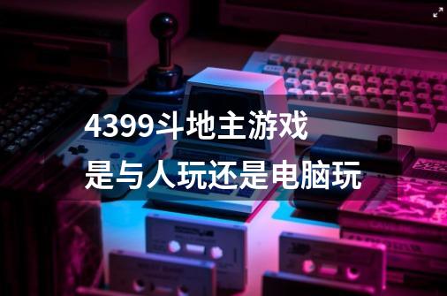 4399斗地主游戏是与人玩还是电脑玩-第1张-游戏信息-龙启网