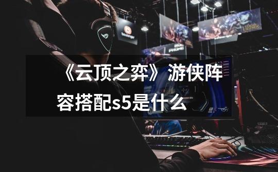 《云顶之弈》游侠阵容搭配s5是什么-第1张-游戏信息-龙启网