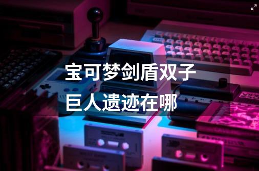 宝可梦剑盾双子巨人遗迹在哪-第1张-游戏信息-龙启网