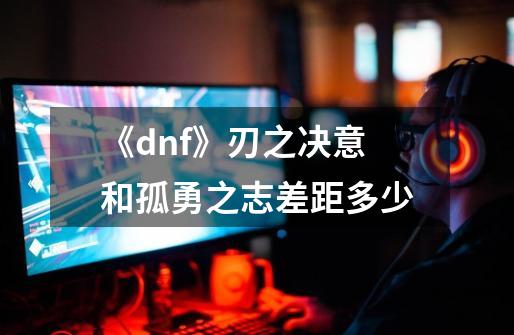 《dnf》刃之决意和孤勇之志差距多少-第1张-游戏信息-龙启网