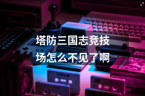 塔防三国志竞技场怎么不见了啊-第1张-游戏信息-龙启网