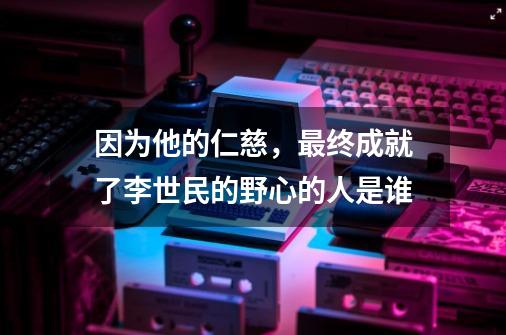 因为他的仁慈,最终成就了李世民的野心的人是谁-第1张-游戏信息-龙启网