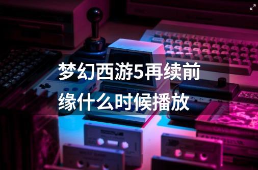 梦幻西游5再续前缘什么时候播放-第1张-游戏信息-龙启网