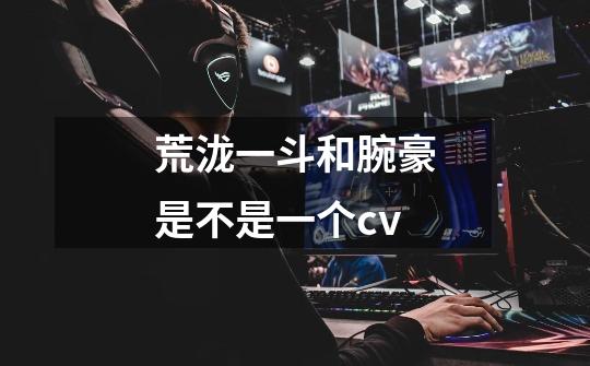 荒泷一斗和腕豪是不是一个cv-第1张-游戏信息-龙启网