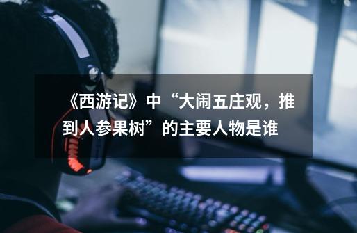 《西游记》中“大闹五庄观,推到人参果树”的主要人物是谁-第1张-游戏信息-龙启网