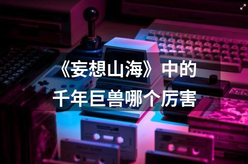 《妄想山海》中的千年巨兽哪个厉害-第1张-游戏信息-龙启网
