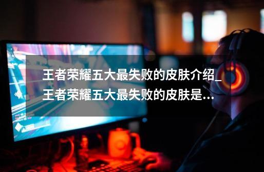 王者荣耀五大最失败的皮肤介绍_王者荣耀五大最失败的皮肤是什么-第1张-游戏信息-龙启网