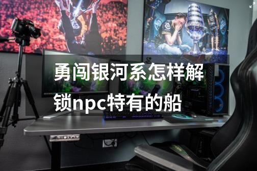 勇闯银河系怎样解锁npc特有的船-第1张-游戏信息-龙启网