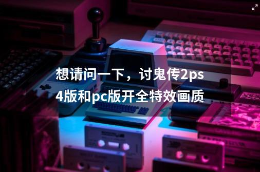 想请问一下,讨鬼传2ps4版和pc版开全特效画质-第1张-游戏信息-龙启网