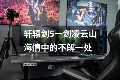 轩辕剑5一剑凌云山海情中的不解一处-第1张-游戏信息-龙启网