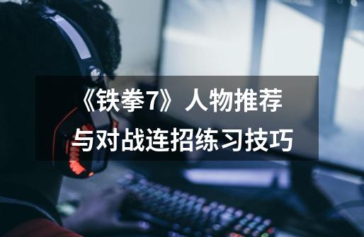《铁拳7》人物推荐与对战连招练习技巧-第1张-游戏信息-龙启网