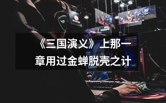 《三国演义》上那一章用过金蝉脱壳之计-第1张-游戏信息-龙启网