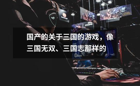 国产的关于三国的游戏,像三国无双、三国志那样的-第1张-游戏信息-龙启网