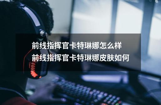 前线指挥官卡特琳娜怎么样 前线指挥官卡特琳娜皮肤如何-第1张-游戏信息-龙启网