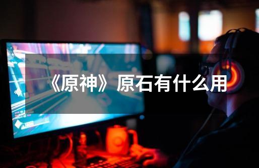 《原神》原石有什么用-第1张-游戏信息-龙启网