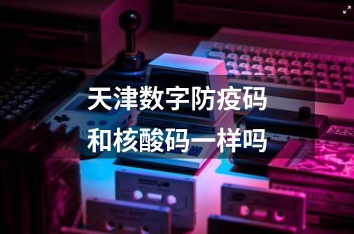 天津数字防疫码和核酸码一样吗-第1张-游戏信息-龙启网