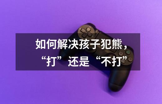 如何解决孩子犯熊,“打”还是“不打”-第1张-游戏信息-龙启网