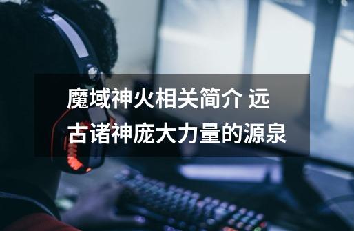 魔域神火相关简介 远古诸神庞大力量的源泉-第1张-游戏信息-龙启网