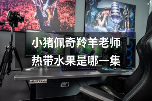 小猪佩奇羚羊老师热带水果是哪一集-第1张-游戏信息-龙启网