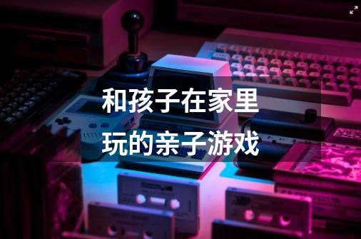 和孩子在家里玩的亲子游戏-第1张-游戏信息-龙启网