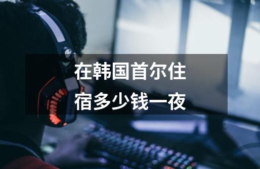 在韩国首尔住宿多少钱一夜-第1张-游戏信息-龙启网