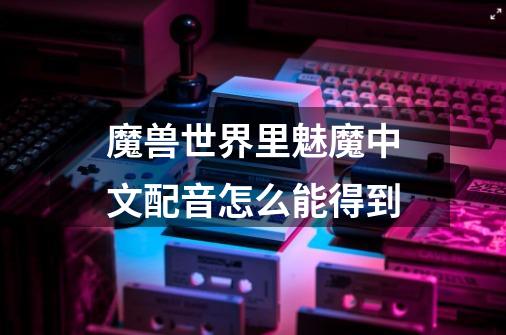 魔兽世界里魅魔中文配音怎么能得到-第1张-游戏信息-龙启网