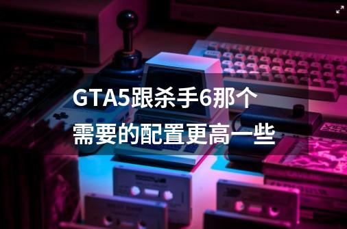 GTA5跟杀手6那个需要的配置更高一些-第1张-游戏信息-龙启网