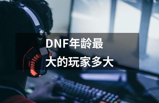 DNF年龄最大的玩家多大-第1张-游戏信息-龙启网